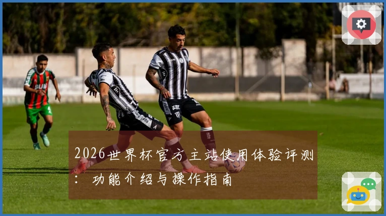 2026世界杯官方主站使用体验评测：功能介绍与操作指南
