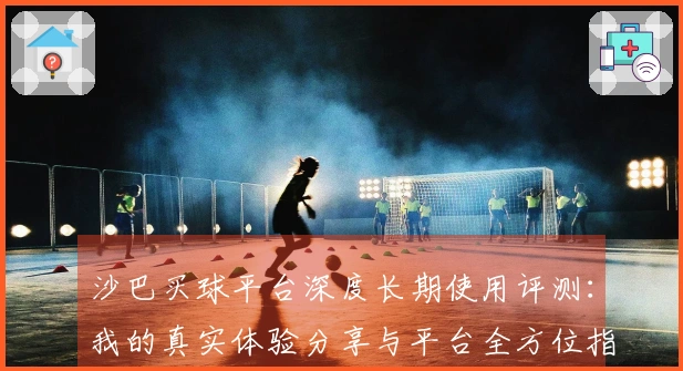 沙巴买球平台深度长期使用评测：我的真实体验分享与平台全方位指南