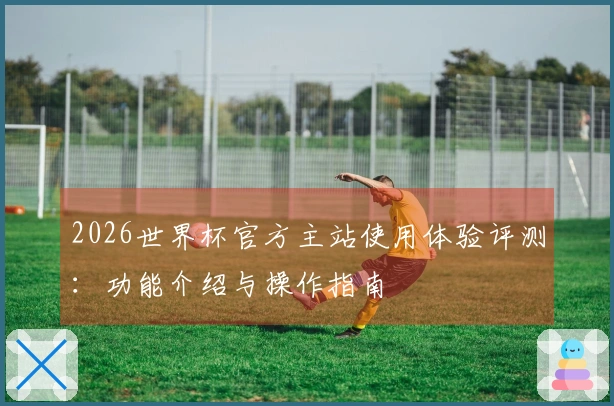 2026世界杯官方主站使用体验评测：功能介绍与操作指南